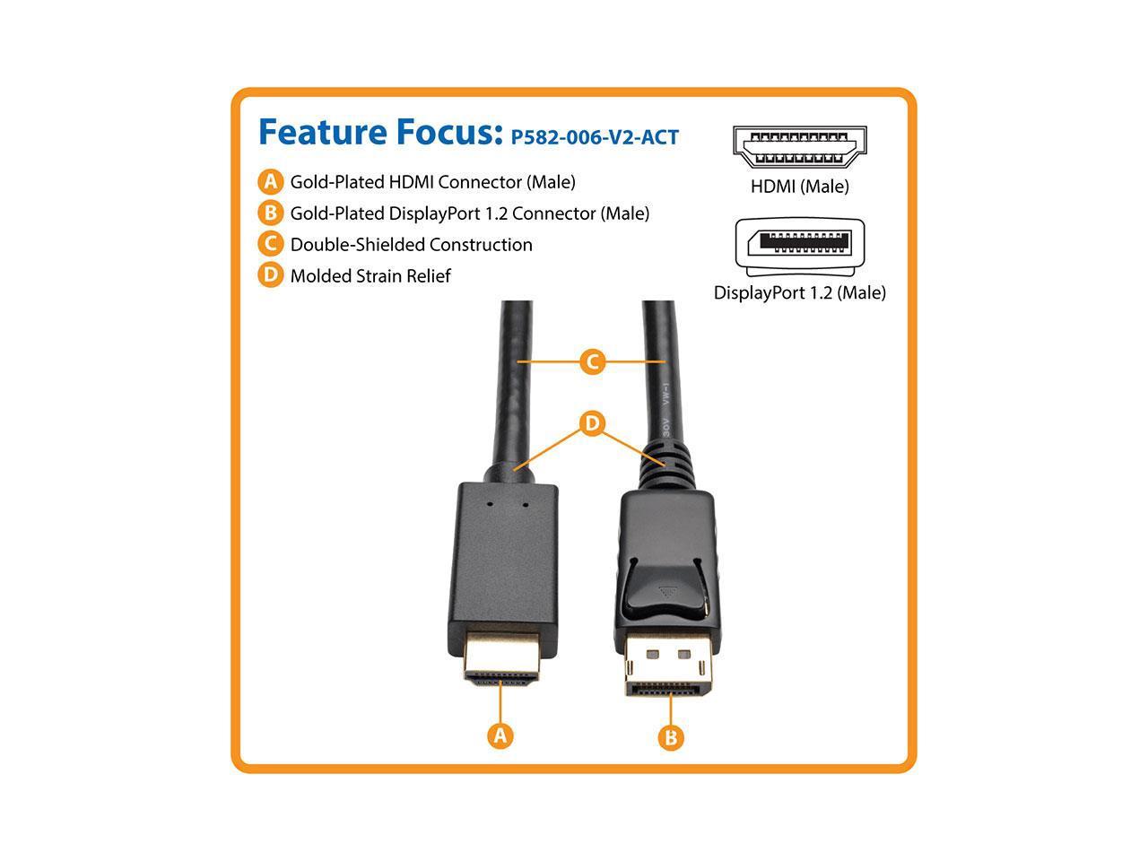 Tripp Lite P582-006-V2-ACT 6 ft. Black Connector A	DISPLAYPORT (MALE)
Connector B	HDMI (MALE) DisplayPort 1.2 to HDMI Active Adapter Cable, DP with Latches to HDMI (M/M), UHD 4K x 2K/1080p Male to Male 3